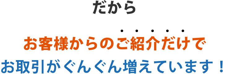 だからご紹介だけでお取引がぐんぐん増えています!